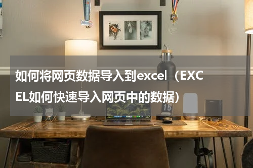 如何将网页数据导入到excel（EXCEL如何快速导入网页中的数据）