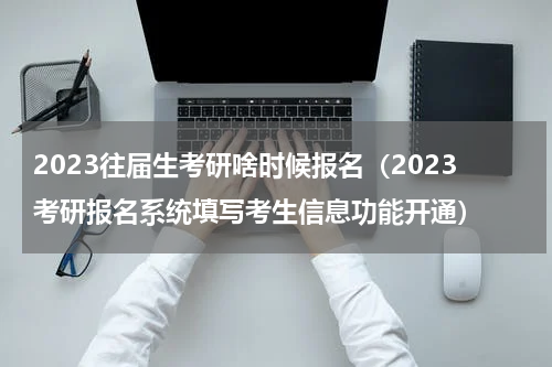 2023往届生考研啥时候报名（2023考研报名系统填写考生信息功能开通）