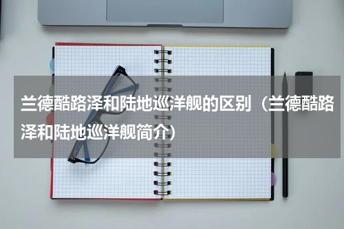 兰德酷路泽和陆地巡洋舰的区别（兰德酷路泽和陆地巡洋舰简介）