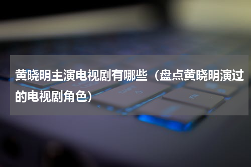 黄晓明主演电视剧有哪些（盘点黄晓明演过的电视剧角色）