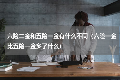 六险二金和五险一金有什么不同（六险一金比五险一金多了什么）