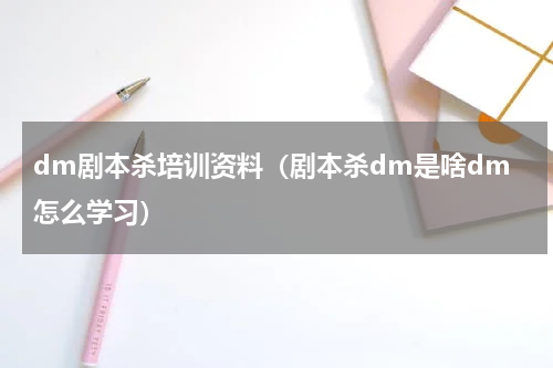 dm剧本杀培训资料（剧本杀dm是啥dm怎么学习）