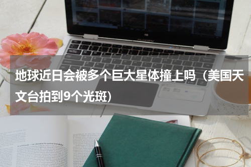 地球近日会被多个巨大星体撞上吗（美国天文台拍到9个光斑）