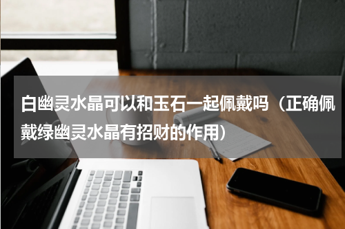 白幽灵水晶可以和玉石一起佩戴吗（正确佩戴绿幽灵水晶有招财的作用）