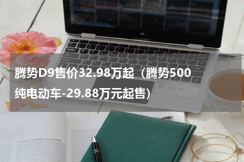 腾势D9售价32.98万起（腾势500纯电动车-29.88万元起售）