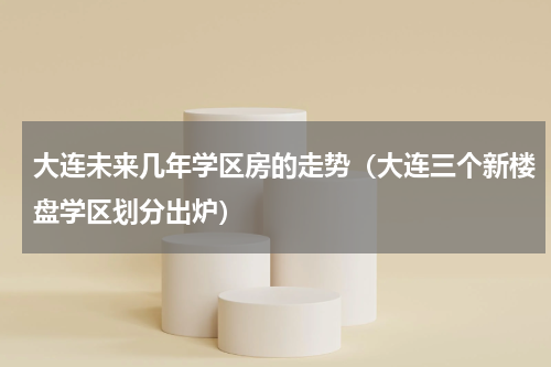 大连未来几年学区房的走势（大连三个新楼盘学区划分出炉）