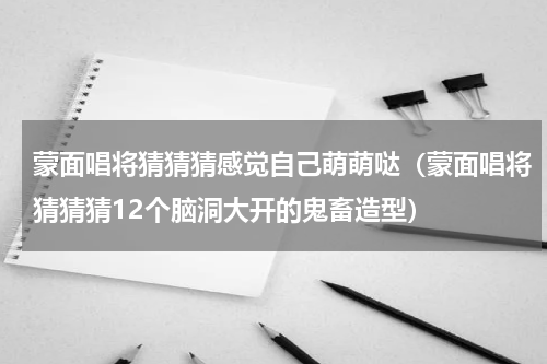 蒙面唱将猜猜猜感觉自己萌萌哒（蒙面唱将猜猜猜12个脑洞大开的鬼畜造型）