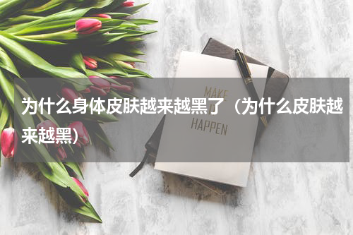 为什么身体皮肤越来越黑了（为什么皮肤越来越黑）