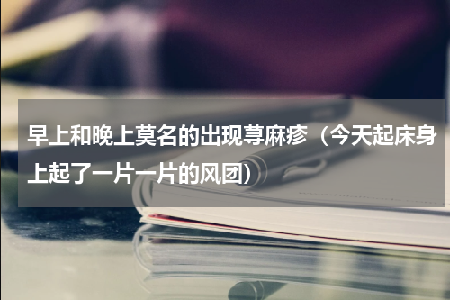 早上和晚上莫名的出现荨麻疹（今天起床身上起了一片一片的风团）