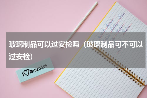 玻璃制品可以过安检吗（玻璃制品可不可以过安检）