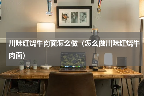 川味红烧牛肉面怎么做（怎么做川味红烧牛肉面）