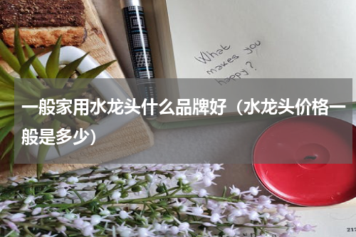 一般家用水龙头什么品牌好（水龙头价格一般是多少）