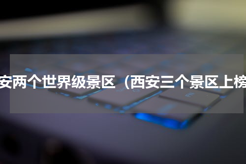 西安两个世界级景区（西安三个景区上榜）