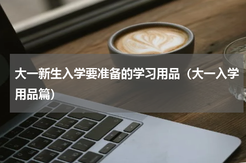 大一新生入学要准备的学习用品（大一入学用品篇）