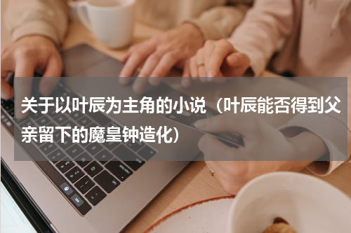 关于以叶辰为主角的小说（叶辰能否得到父亲留下的魔皇钟造化）