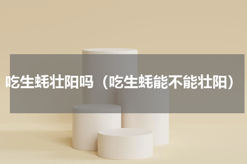 吃生蚝壮阳吗（吃生蚝能不能壮阳）