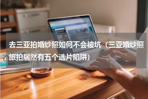 去三亚拍婚纱照如何不会被坑（三亚婚纱照旅拍居然有五个选片陷阱）