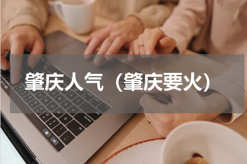 肇庆人气（肇庆要火）