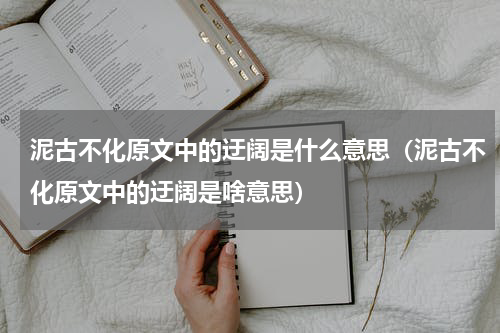 泥古不化原文中的迂阔是什么意思（泥古不化原文中的迂阔是啥意思）