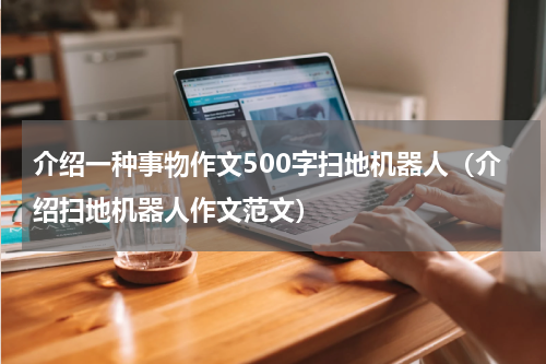 介绍一种事物作文500字扫地机器人（介绍扫地机器人作文范文）