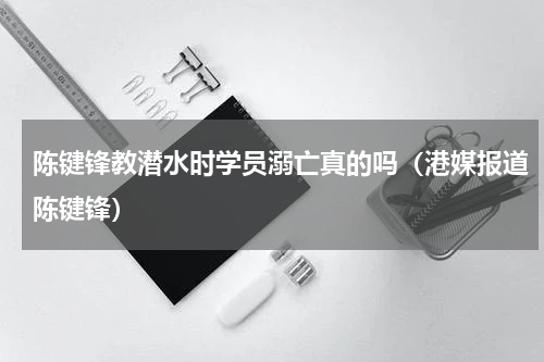 陈键锋教潜水时学员溺亡真的吗（港媒报道陈键锋）