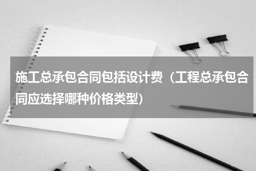 施工总承包合同包括设计费（工程总承包合同应选择哪种价格类型）