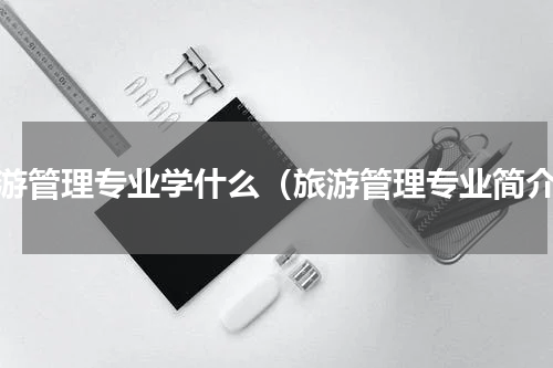 旅游管理专业学什么（旅游管理专业简介）