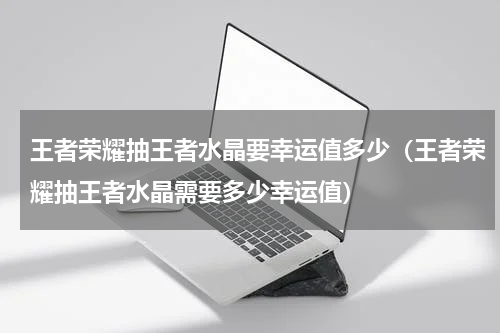 王者荣耀抽王者水晶要幸运值多少（王者荣耀抽王者水晶需要多少幸运值）