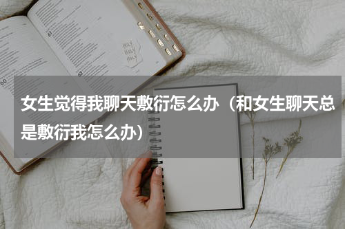 女生觉得我聊天敷衍怎么办（和女生聊天总是敷衍我怎么办）