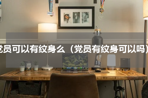 党员可以有纹身么（党员有纹身可以吗）