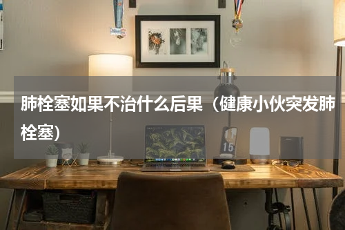 肺栓塞如果不治什么后果（健康小伙突发肺栓塞）