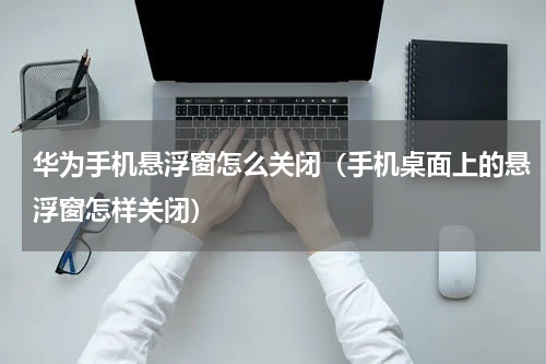 华为手机悬浮窗怎么关闭（手机桌面上的悬浮窗怎样关闭）