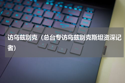 访乌兹别克（总台专访乌兹别克斯坦资深记者）
