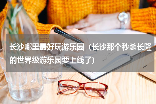 长沙哪里最好玩游乐园（长沙那个秒杀长隆的世界级游乐园要上线了）