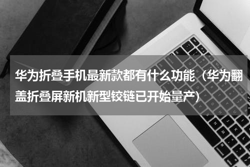 华为折叠手机最新款都有什么功能（华为翻盖折叠屏新机新型铰链已开始量产）