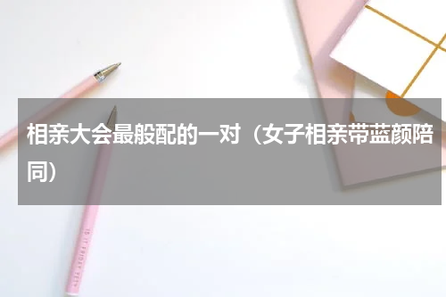 相亲大会最般配的一对（女子相亲带蓝颜陪同）