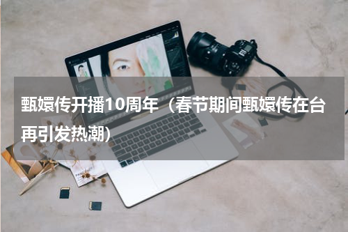 甄嬛传开播10周年（春节期间甄嬛传在台再引发热潮）
