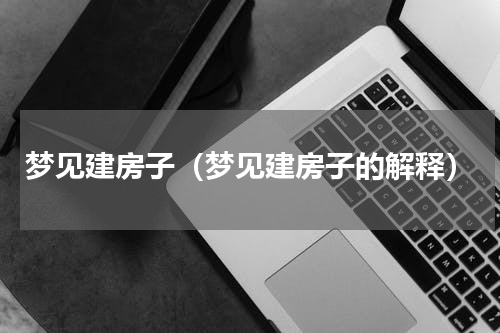 梦见建房子（梦见建房子的解释）