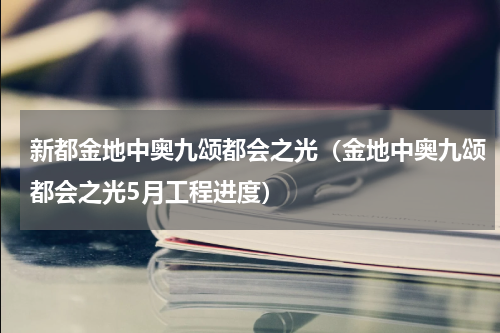 新都金地中奥九颂都会之光（金地中奥九颂都会之光5月工程进度）