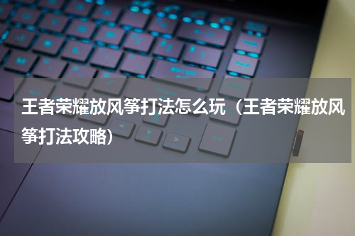 王者荣耀放风筝打法怎么玩（王者荣耀放风筝打法攻略）