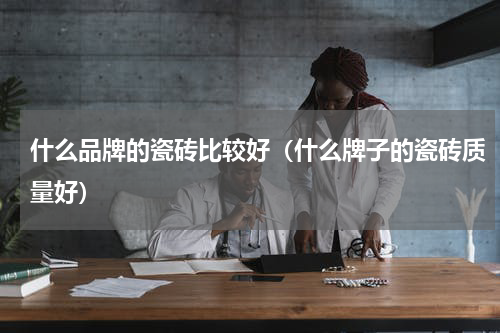 什么品牌的瓷砖比较好（什么牌子的瓷砖质量好）