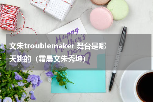 文朱troublemaker 舞台是哪天跳的（霜晨文朱秀坤）