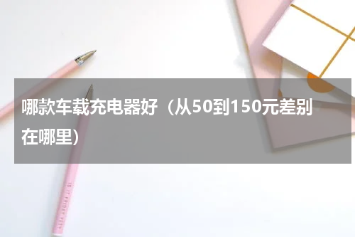 哪款车载充电器好（从50到150元差别在哪里）