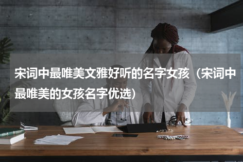宋词中最唯美文雅好听的名字女孩（宋词中最唯美的女孩名字优选）