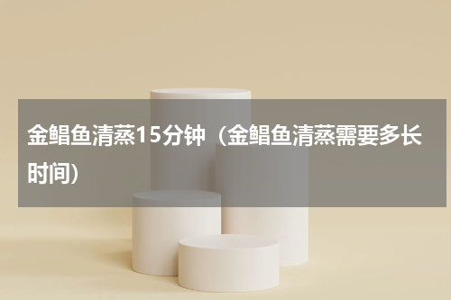 金鲳鱼清蒸15分钟（金鲳鱼清蒸需要多长时间）