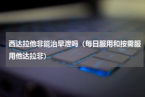 西达拉他非能治早泄吗（每日服用和按需服用他达拉非）