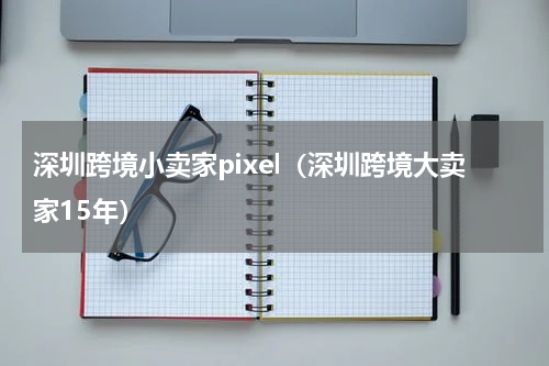 深圳跨境小卖家pixel（深圳跨境大卖家15年）