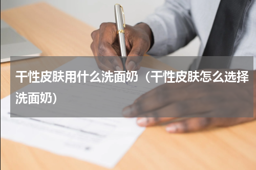 干性皮肤用什么洗面奶（干性皮肤怎么选择洗面奶）