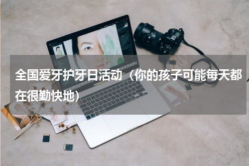 全国爱牙护牙日活动（你的孩子可能每天都在很勤快地）
