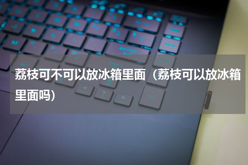 荔枝可不可以放冰箱里面（荔枝可以放冰箱里面吗）